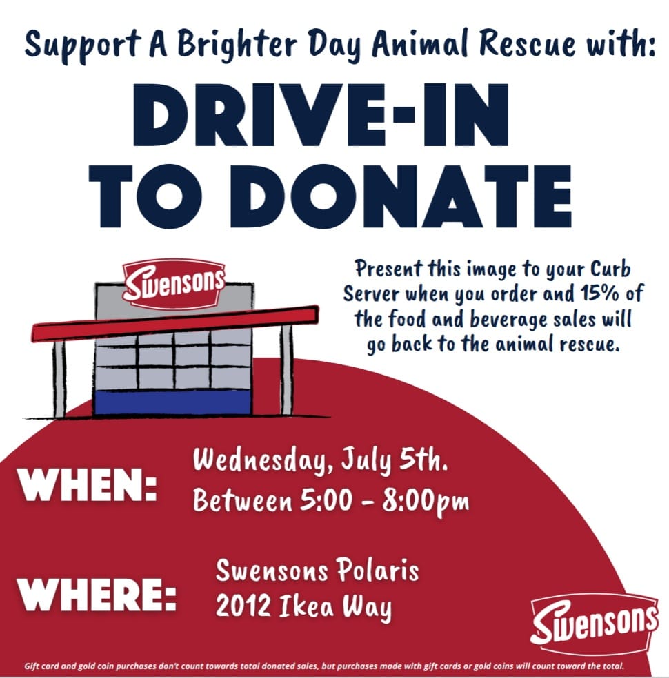 Support A Brighter Day Animal Rescue at our upcoming event, Drive-In to Donate.  Present this image when you order and 15% of the food and beverage sales will go back to the animal rescue.  When: Wednesday, July 5th, between 5p and 8p.  Where: Swensons Polaris, 2012 Ikea Way.